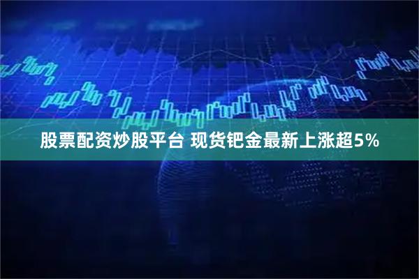 股票配资炒股平台 现货钯金最新上涨超5%