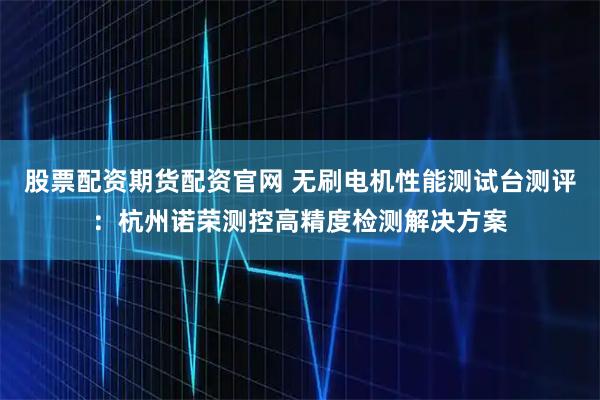 股票配资期货配资官网 无刷电机性能测试台测评：杭州诺荣测控高精度检测解决方案