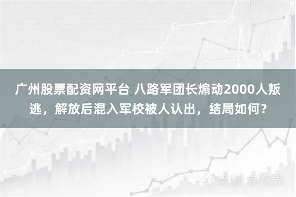 广州股票配资网平台 八路军团长煽动2000人叛逃，解放后混入军校被人认出，结局如何？