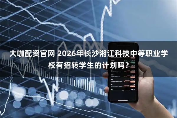 大咖配资官网 2026年长沙湘江科技中等职业学校有招转学生的计划吗？
