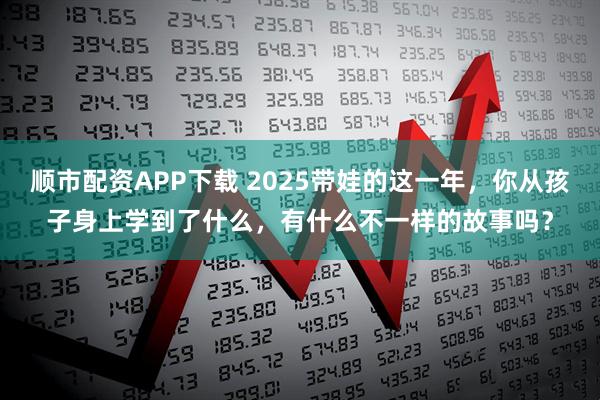 顺市配资APP下载 2025带娃的这一年，你从孩子身上学到了什么，有什么不一样的故事吗？