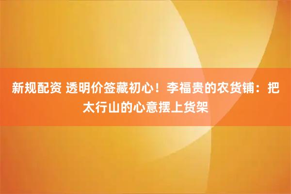 新规配资 透明价签藏初心！李福贵的农货铺：把太行山的心意摆上货架