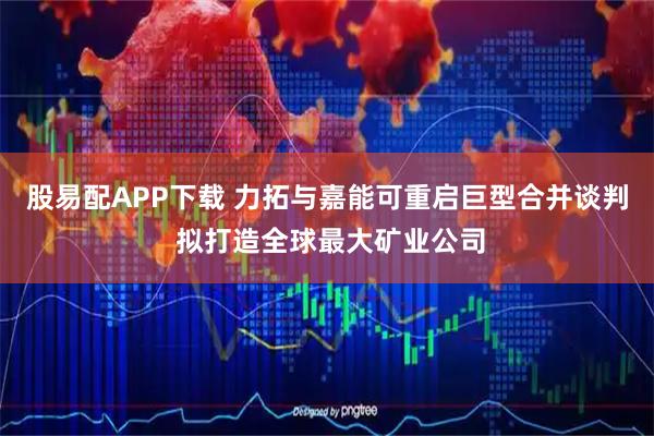 股易配APP下载 力拓与嘉能可重启巨型合并谈判 拟打造全球最大矿业公司
