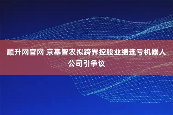 顺升网官网 京基智农拟跨界控股业绩连亏机器人公司引争议