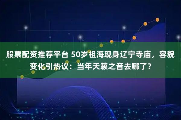 股票配资推荐平台 50岁祖海现身辽宁寺庙，容貌变化引热议：当年天籁之音去哪了？