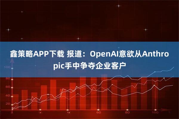 鑫策略APP下载 报道：OpenAI意欲从Anthropic手中争夺企业客户