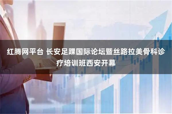 红腾网平台 长安足踝国际论坛暨丝路拉美骨科诊疗培训班西安开幕
