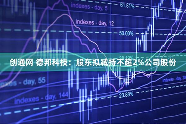 创通网 德邦科技：股东拟减持不超2%公司股份