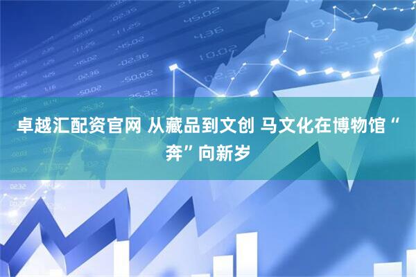 卓越汇配资官网 从藏品到文创 马文化在博物馆“奔”向新岁