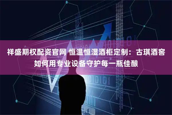 祥盛期权配资官网 恒温恒湿酒柜定制：古琪酒窖如何用专业设备守护每一瓶佳酿