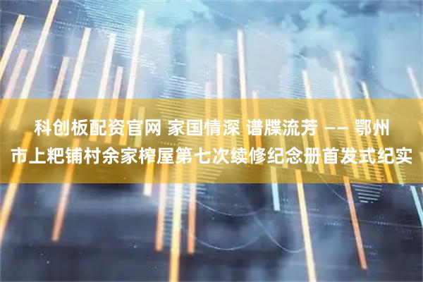 科创板配资官网 家国情深 谱牒流芳 —— 鄂州市上粑铺村余家榨屋第七次续修纪念册首发式纪实