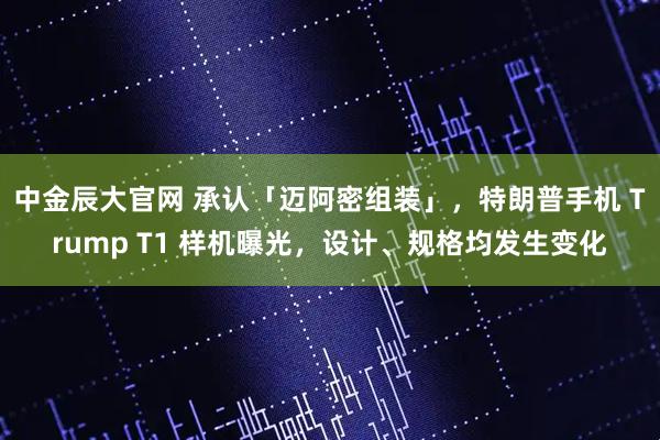 中金辰大官网 承认「迈阿密组装」，特朗普手机 Trump T1 样机曝光，设计、规格均发生变化