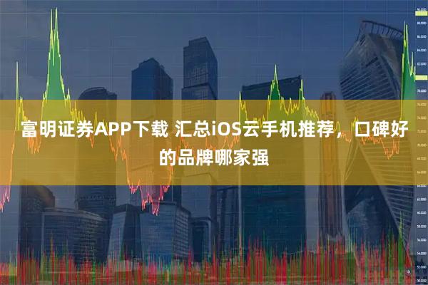富明证券APP下载 汇总iOS云手机推荐，口碑好的品牌哪家强