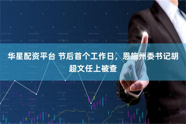 华星配资平台 节后首个工作日，恩施州委书记胡超文任上被查
