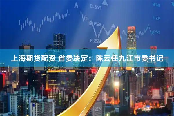上海期货配资 省委决定：陈云任九江市委书记