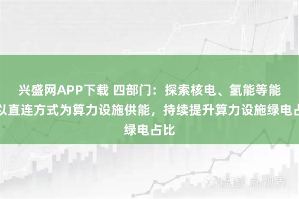 兴盛网APP下载 四部门：探索核电、氢能等能源以直连方式为算力设施供能，持续提升算力设施绿电占比