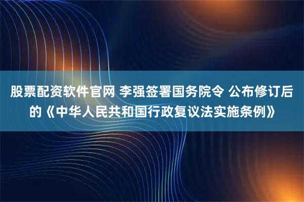 股票配资软件官网 李强签署国务院令 公布修订后的《中华人民共和国行政复议法实施条例》
