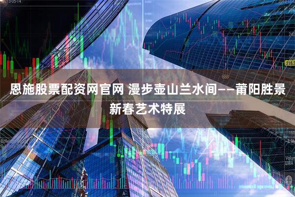 恩施股票配资网官网 漫步壶山兰水间——莆阳胜景新春艺术特展