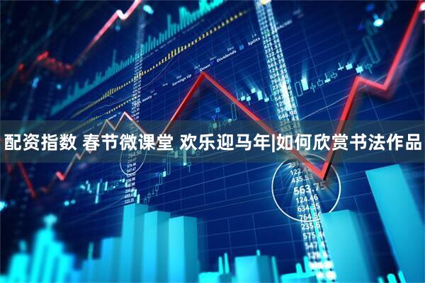 配资指数 春节微课堂 欢乐迎马年|如何欣赏书法作品