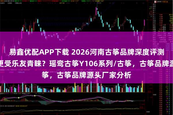 易鑫优配APP下载 2026河南古筝品牌深度评测：哪款音色更受乐友青睐？瑶鸾古筝Y106系列/古筝，古筝品牌源头厂家分析