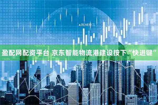 盈配网配资平台 京东智能物流港建设按下“快进键”