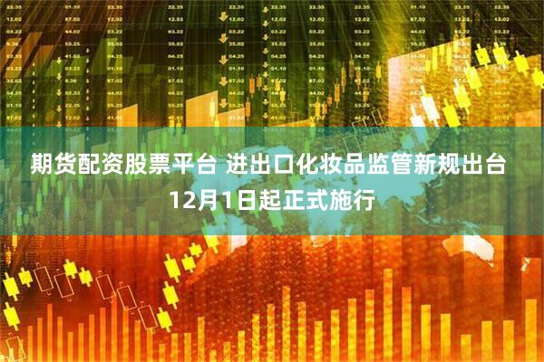 期货配资股票平台 进出口化妆品监管新规出台 12月1日起正式施行