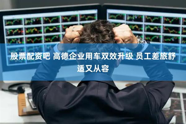 股票配资吧 高德企业用车双效升级 员工差旅舒适又从容